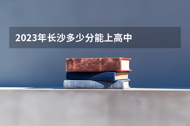 2023年长沙多少分能上高中
