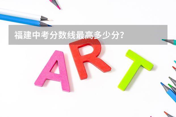 福建中考分数线最高多少分？