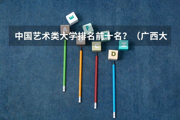 中国艺术类大学排名前十名？（广西大学排名一览表）