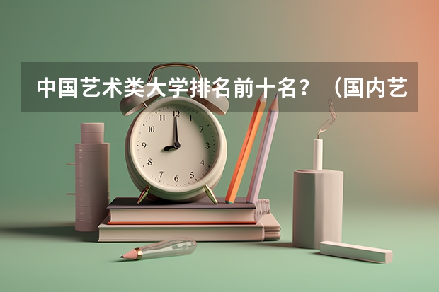 中国艺术类大学排名前十名？（国内艺术类大学排名）