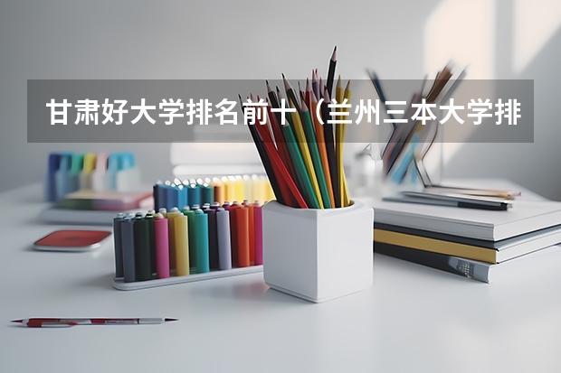 甘肃好大学排名前十（兰州三本大学排名）