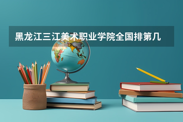 黑龙江三江美术职业学院全国排第几 黑龙江三江美术职业学院在省内排第几