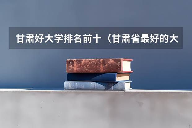 甘肃好大学排名前十（甘肃省最好的大学排名）