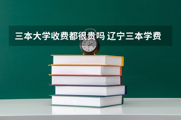 三本大学收费都很贵吗 辽宁三本学费一览表