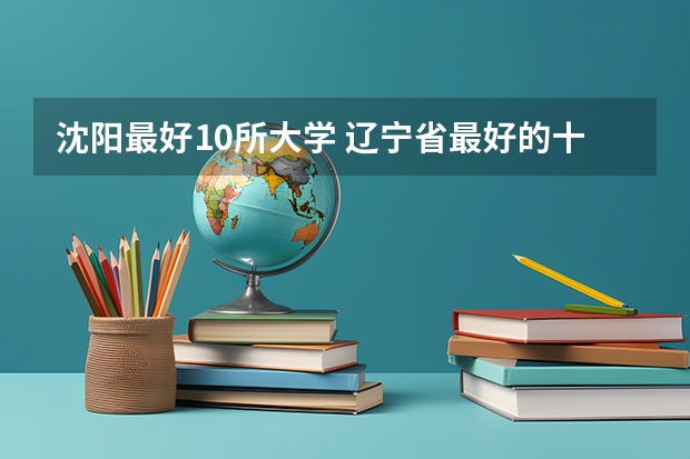 沈阳最好10所大学 辽宁省最好的十所大学