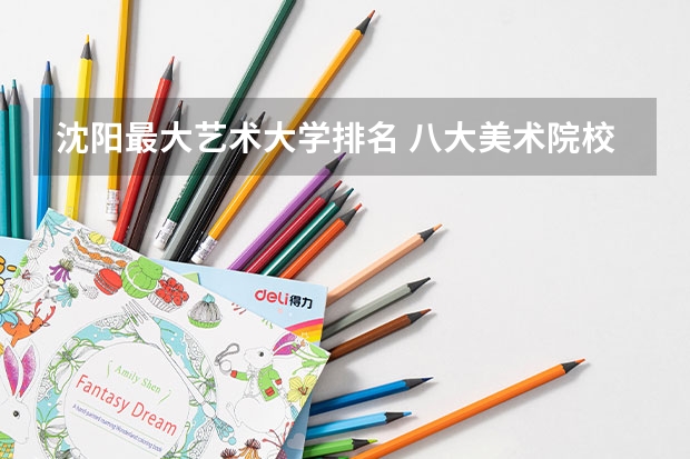 沈阳最大艺术大学排名 八大美术院校排名