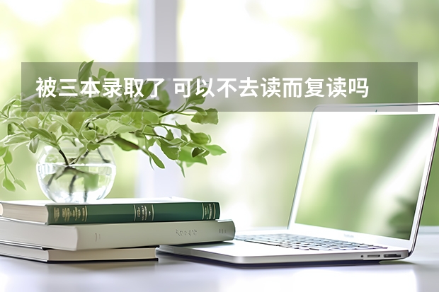 被三本录取了 可以不去读而复读吗 还来得及吗
