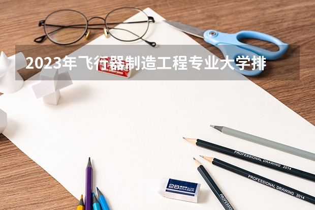 2023年飞行器制造工程专业大学排名 飞行器制造工程专业前十大学名单