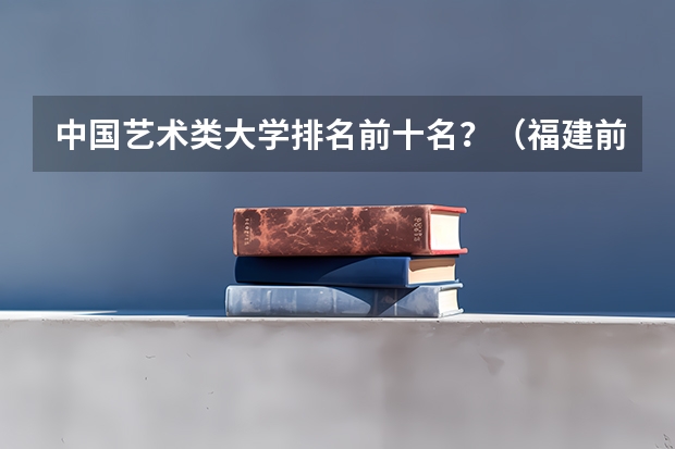 中国艺术类大学排名前十名？（福建前十大学排名）