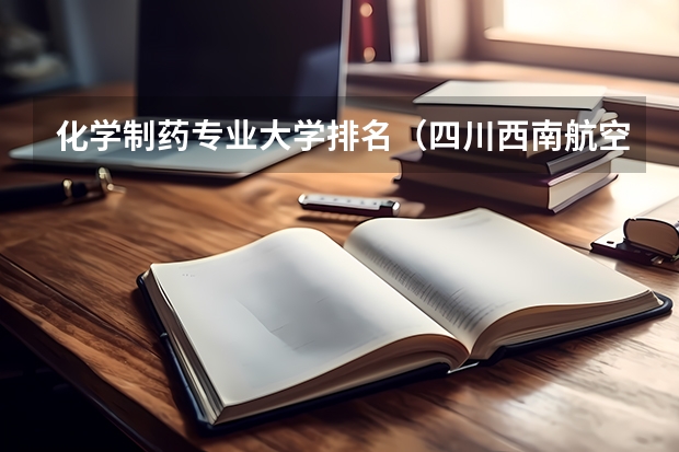 化学制药专业大学排名(四川西南航空学院好不好)