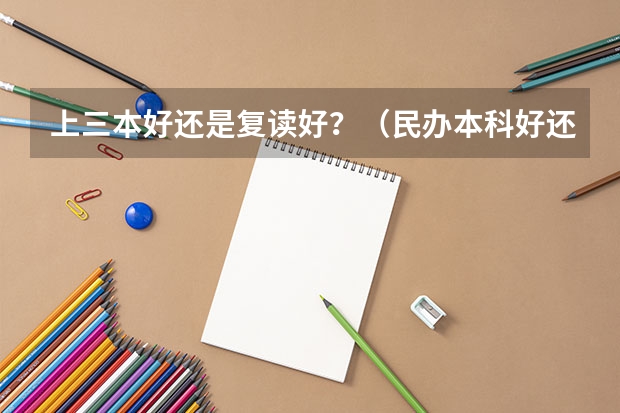 上三本好还是复读好?(民办本科好还是复读好)