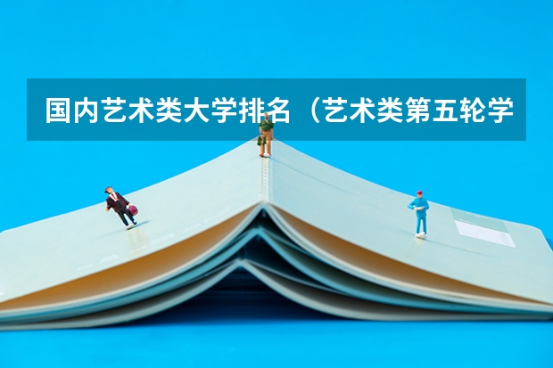 国内艺术类大学排名（艺术类第五轮学科评估排行榜）