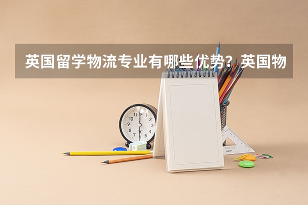 英国留学物流专业有哪些优势？英国物流专业大学有哪些好的推荐？