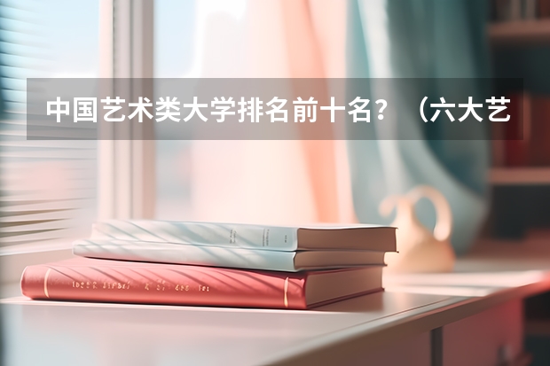中国艺术类大学排名前十名？（六大艺术学院排名）