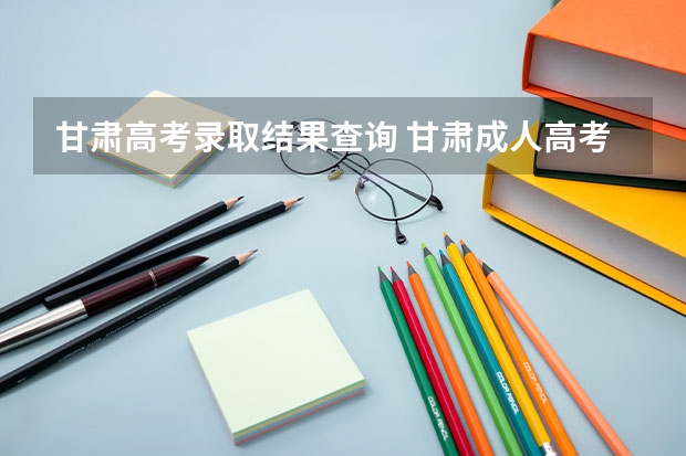 甘肃高考录取结果查询 甘肃成人高考录取结果在哪里看?
