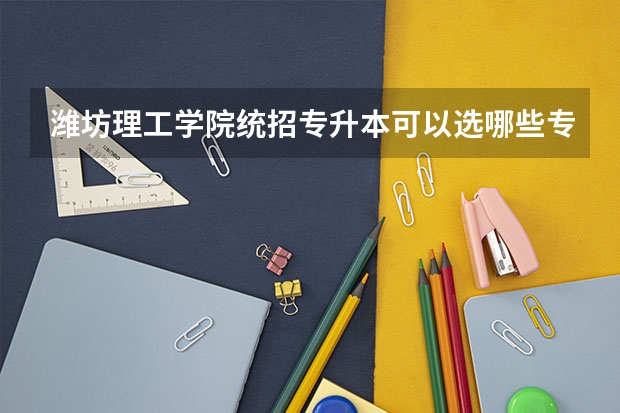 潍坊理工学院统招专升本可以选哪些专业报考？