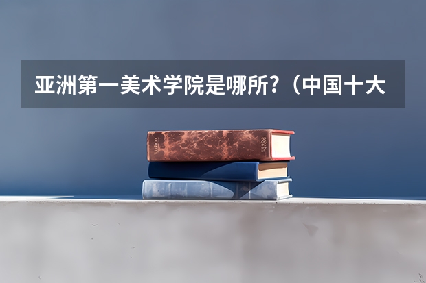 亚洲第一美术学院是哪所?（中国十大艺术学院排名）