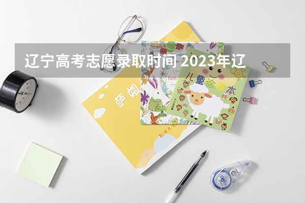 辽宁高考志愿录取时间 2023年辽宁高考专科录取时间
