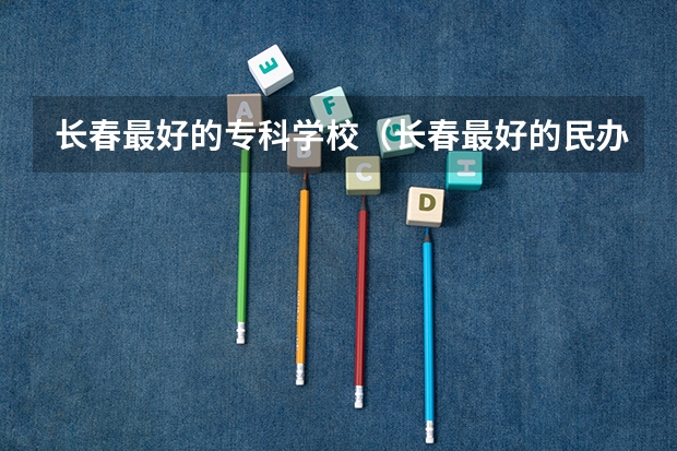 长春最好的专科学校（长春最好的民办大学）