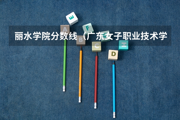 丽水学院分数线（广东女子职业技术学院补录分数线）