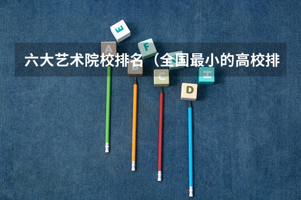 六大艺术院校排名（全国最小的高校排名）