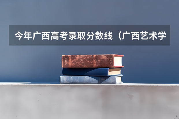 今年广西高考录取分数线（广西艺术学院专业录取分数线）