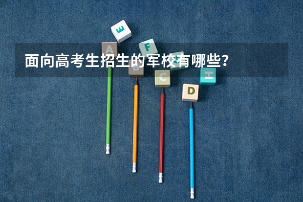 面向高考生招生的军校有哪些?