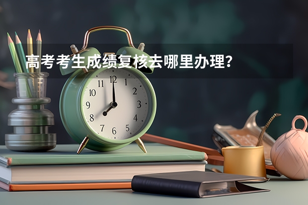 高考考生成绩复核去哪里办理？