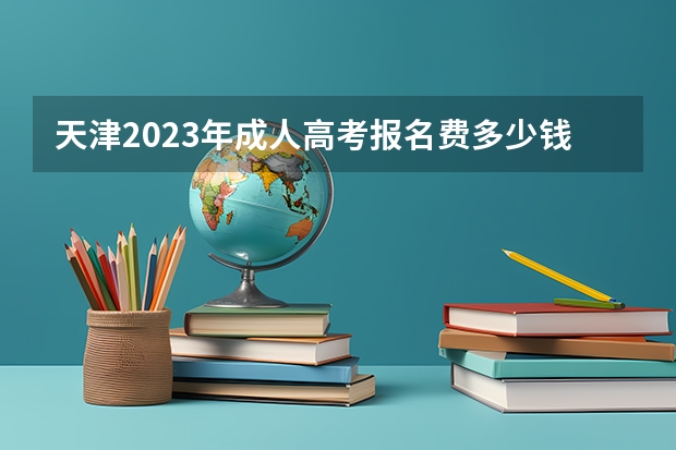 天津2023年成人高考报名费多少钱 成考学费会上涨吗?