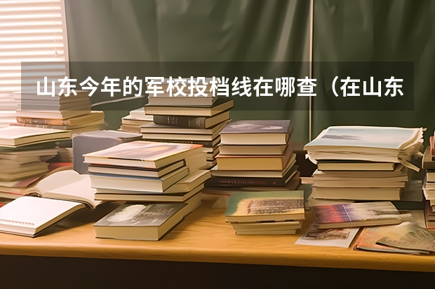 山东今年的军校投档线在哪查(在山东省招收国防生的大学有哪几所?)