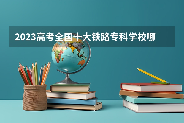 2023高考全国十大铁路专科学校哪些院校比较好