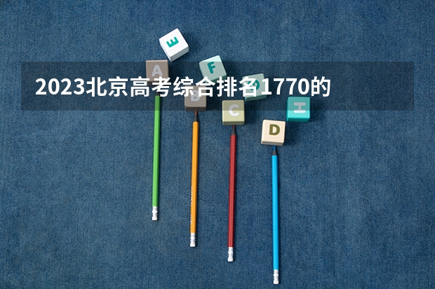 2023北京高考综合排名1770的考生报什么大学 往年录取分数线一览