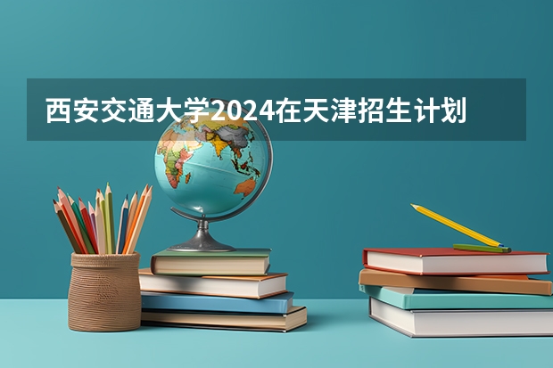 西安交通大学2024在天津招生计划 招多少人