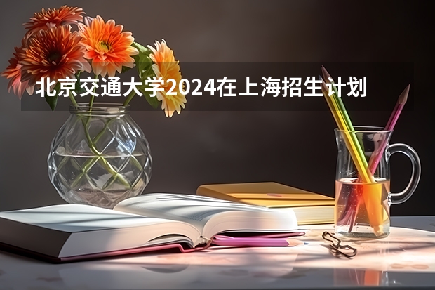 北京交通大学2024在上海招生计划 招多少人