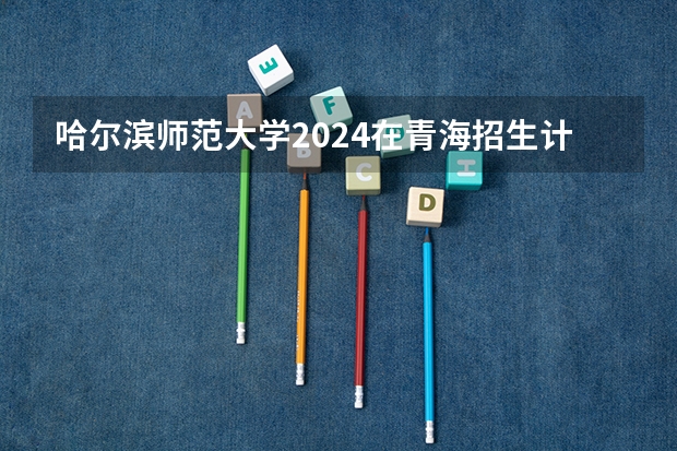 哈尔滨师范大学2024在青海招生计划 招多少人