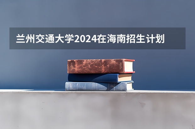 兰州交通大学2024在海南招生计划 招多少人