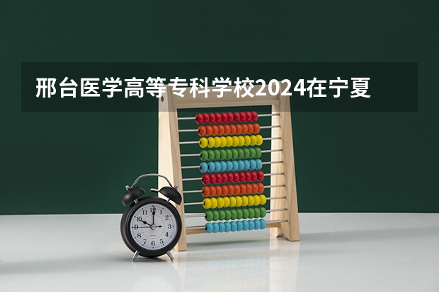 邢台医学高等专科学校2024在宁夏招生计划 招多少人