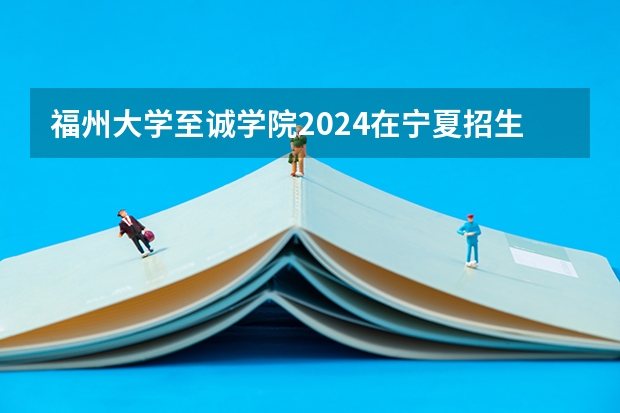 福州大学至诚学院2024在宁夏招生计划 招多少人