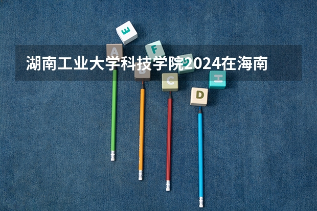 湖南工业大学科技学院2024在海南招生计划 招多少人