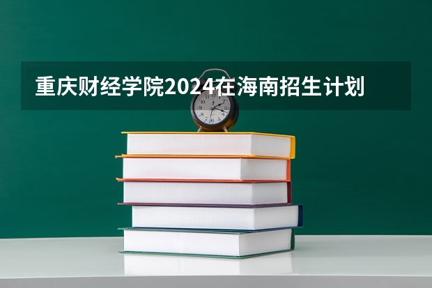 重庆财经学院2024在海南招生计划 招多少人