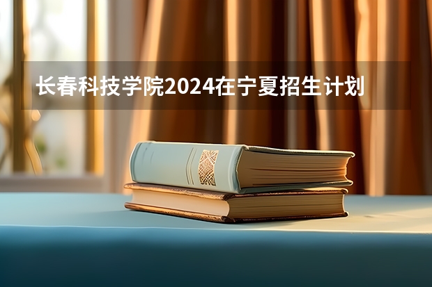 长春科技学院2024在宁夏招生计划 招多少人
