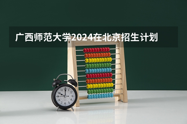 广西师范大学2024在北京招生计划 招多少人