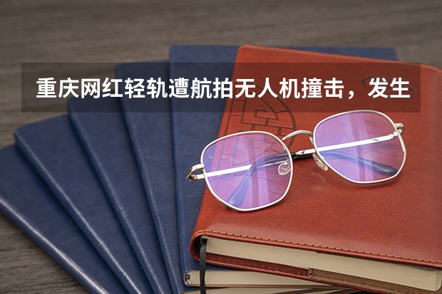 重庆网红轻轨遭航拍无人机撞击，发生了什么样的后果？