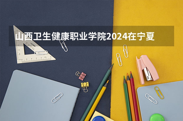 山西卫生健康职业学院2024在宁夏招生计划 招多少人