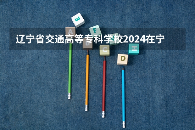 辽宁省交通高等专科学校2024在宁夏招生计划 招多少人