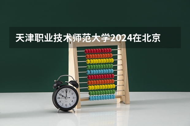 天津职业技术师范大学2024在北京招生计划 招多少人