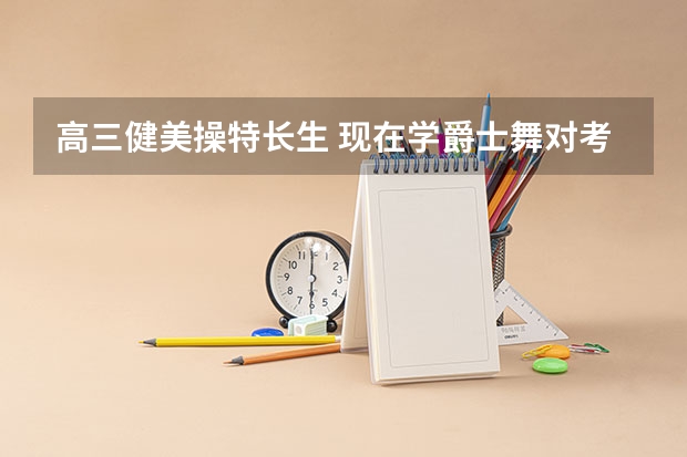 高三健美操特长生 现在学爵士舞对考大学有帮助吗？请知情的师哥师姐老师给我指点指点 谢谢