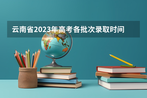 云南省2023年高考各批次录取时间（云南高考升学率）