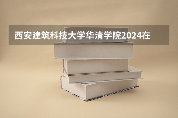 西安建筑科技大学华清学院2024在青海招生计划 招多少人