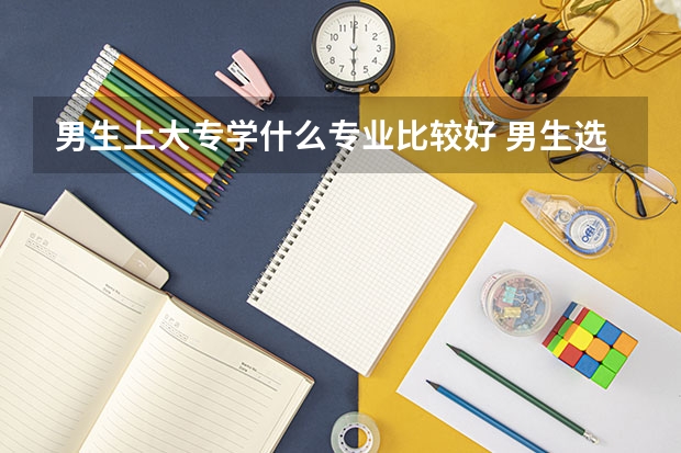男生上大专学什么专业比较好 男生选择什么专业好